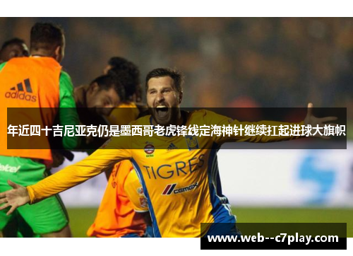 年近四十吉尼亚克仍是墨西哥老虎锋线定海神针继续扛起进球大旗帜